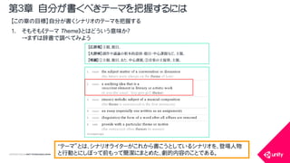 COPYRIGHT2015 @ UNITY TECHNOLOGIES JAPAN
【この章の目標】自分が書くシナリオのテーマを把握する
1. そもそも《テーマ Theme》とはどういう意味か？
&rarr;まずは辞書で調べてみよう
第３章 自分が書くべきテーマを把握するには
【広辞苑】主題。題目。
【大辞林】創作や議論の根本的意図・題目・中心課題など。主題。
【明鏡】①主題。題目。また、中心課題。②音楽の主旋律。主題。
&ldquo;テーマ&rdquo;とは、シナリオライターがこれから書こうとしているシナリオを、登場人物
と行動とにしぼって前もって簡潔にまとめた、劇的内容のことである。
 
