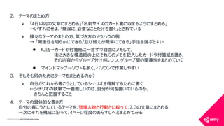 COPYRIGHT2015 @ UNITY TECHNOLOGIES JAPAN
2. テーマのまとめ方
 「４行以内の文章にまとめる」「名刺サイズのカード裏に収まるようにまとめる」
&rarr;いずれにせよ、「簡潔に、必要なことだけを書く」とされている
 様々なテーマのまとめ方、気づき方のノウハウの例
&rarr; 「関連性を明らかにできる/並び替えが簡単にできる」手法を選ぶとよい
 KJ法&rarr;カードや付箋紙に一言ずつ自由にメモして、
後に大きな模造紙の上にそれらのメモを記入したカードや付箋紙を置き、
その内容からグループ分けをしつつ、グループ間の関連性をまとめていく
 マインドマップ&rarr;ソフトも多く、パソコンで作業しやすい
3. そもそも何のためにテーマをまとめるのか？
 自分がこれから書こうとしているシナリオを理解するために書く
&larr;シナリオの執筆で一番難しいのは、自分が何を書いているのか、
きちんと把握すること
4. テーマの具体的な書き方
自分の書こうとしているテーマを、登場人物と行動とに絞って、２、３の文章にまとめる
&rarr;次にそれを構成に沿って、４ページ程度のあらすじへとまとめてみる
 