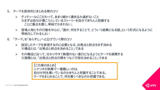 COPYRIGHT2015 @ UNITY TECHNOLOGIES JAPAN
5. テーマを具体的にまとめる際のコツ
 ディティールにこだわって、あまり細かく書き込み過ぎないこと
※まずは自分が書こうとしているストーリーを自分できちんと把握する
ことに重点を置く。単純でかまわない。
 登場人物とその行動を中心に、「誰が、何をすることで、どういう結果になる話」という形式になるように
単純化してみるとよい
6. 「テーマ」を「あらすじ」へと広げていく際のコツ
 設定したテーマを表現するのに必要となる、出発点と終点をまず決める
※構成とは、「出発点と終点を決めること」である
 その構成に沿って、分かりやすく無理のない進行になるようにテーマを展開する
※展開とは、「出発点と終点の間をつなぐ行程を決めること」である
【この章のまとめ】
シナリオの執筆で一番難しいのは、
自分が何を書いているのかきちんと把握することである。
テーマをまとめることで、何を書くべきなのか把握できる。
 