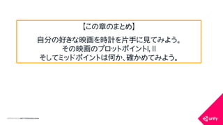 COPYRIGHT2015 @ UNITY TECHNOLOGIES JAPAN
【この章のまとめ】
自分の好きな映画を時計を片手に見てみよう。
その映画のプロットポイントⅠ，Ⅱ
そしてミッドポイントは何か、確かめてみよう。
 