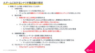 COPYRIGHT2015 @ UNITY TECHNOLOGIES JAPAN
3. 映画とゲームの違いが吸収できないことも多い
I. 分岐の存在
&bull; 映画にはストーリーの分岐が存在しない
&bull; ゲームでは、途中複数のシナリオ分岐があったり、時には複数のエンディングが存在したりする
II. 視点の違い
 映画の多くは三人称視点が採用される
&bull; カメラ視点が必ずしも主人公の視点とは限らない。客観視点の場合が多い。
&bull; 事件は、主人公の知らない場所で発生してもかまわない
 ゲームでは、しばしばプレイヤーの一人称視点でのシステムが採用される
&bull; プレイヤーの視点＝主人公の視点＝カメラ視点のことがしばしばある
&bull; カメラの前で発生した事件は、主人公の目の前で発生したものと考えるのが普通
&bull; 主人公の目の前で発生しない事件は、表現するのが難しい
III. 体験時間の違い
 映画では、ユーザーは一定時間、画面に拘束される
&bull; 全てのユーザーが同じ長さの時間を体験する
 ゲームでは、ユーザーはある程度プレイする時間を自分の希望に合わせて調整できる
&bull; ゲームのクリアまでの時間は、プレイヤーそれぞれによって異なる
IV. そもそもストーリーらしきものが存在しないゲームもある
&bull; そのようなゲームにもドラマは存在する
A.ゲームにおけるシナリオ構成論の現状
 