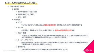 COPYRIGHT2015 @ UNITY TECHNOLOGIES JAPAN
2. 分岐が発生する場所
I. 選択肢
 選択内容提示（いわゆる三択）
 移動先選択（マップ選択）
 コマンド選択
II. 条件判定
 フラグ
&bull; Yes/No、ON/OFF、1/0のように、2種類の変数状態を保持することで、条件を設定＆判定する
 カウンタ
&bull; ある変数に、整数値などを入力して保持することで、複数の状態を設定＆判定する
 ファジー理論
&bull; メンバーシップ関数と呼ばれる、ある状態を表す関数を複数設定することで、それらの関数の交点として、
人が判断するような複雑な状態の判定をコンピュータに行わせる技術
 ルールベースAIシステム
&bull; 一連のif-then形式で記述されるルールと、一連の事実およびそれに新たに追加される情報（assertion）と
で構成される、行動/推測分岐群のセットのこと
 確率モデル
&bull; 上記の様々な分岐判定にさらに確率に基づく分岐要素を追加したもの
B.ゲームの特徴である「分岐」
 