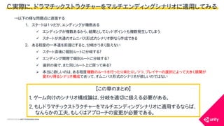 COPYRIGHT2015 @ UNITY TECHNOLOGIES JAPAN
&rarr;以下の様な問題点に直面する
1. スタートは1つだが、エンディングが複数ある
 エンディングが複数あるから、結果としてミッドポイントも複数発生してしまう
 スタートが共通のオムニバス形式のシナリオ群なら作成できる
2. ある程度の一本道を前提にすると、分岐がうまく扱えない
 スタート直後に個別ルートに分岐する？
 エンディング間際で個別ルートに分岐する？
 選択の後で、また同じルート上に戻って来る？
 本当に欲しいのは、ある程度複数のルートを行ったり来たりしつつ、プレイヤーの選択によって大きく展開が
変わり得るシナリオ構成であって、オムニバス形式のシナリオが欲しいのではない
【この章のまとめ】
１．ゲーム向けのシナリオ構成論は、分岐を適切に扱える必要がある。
２．もしドラマチックストラクチャーをマルチエンディングシナリオに適用するならば、
なんらかの工夫、もしくはアプローチの変更が必要である。
C.実際に、ドラマチックストラクチャーをマルチエンディングシナリオに適用してみる
 