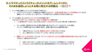 COPYRIGHT2015 @ UNITY TECHNOLOGIES JAPAN
Ｂ：ドラマチックストラクチャーのメソッドをゲームシナリオに
そのまま適用しようとする際に発生する問題点 &rarr;主に２つ
1. ルート分岐と複数エンディングがそのままでは扱えない
 ドラマチックストラクチャーの構成法は、映画などのように、一本道で表現できるシナリオを前提にしているので、
複数エンディングがあったり、途中でルートが分岐するような場合をそのままでは扱えない
2. ゲームの場合、主人公はプレイヤーキャラである場合が多く、
しばしばキャラクターとしての色がない（目立った特徴がない）場合も多い
 一人称視点のゲームだと、しばしば主人公はゲーム内のカメラでしかない取り扱いの場合も多い
 ゲームの場合、選択肢で示される行動を実際に選ぶのはプレイヤーであるので、どの行動を
プレイヤーが実際に選ぶのかを事前に想定し、最適に演出するのは難易度が高い
&bull; 「演出をする」ということは、究極的にはひとつに絞り込むことである
&bull; 正しい選択がひとつしかないゲームでは、つまらないかもしれない
 複数エンディングがあるということは、プレイヤーに合わせて、主人公に複数の超目的を持たせるようなプレイが
できるという意味なのだろうか？
&bull; 当然、このようなゲームも考えられうるが、どちらかといえば特殊なゲームではある
&bull; どちらかといえば、MMORPG（多人数同時参加型オンラインRPG）的なアプローチ
 