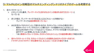 COPYRIGHT2015 @ UNITY TECHNOLOGIES JAPAN
Ｄ：マルチヒロイン攻略型のマルチエンディングシナリオタイプのゲームを考察する
1. 各キャラクタールート
 どのシナリオも基本、プレイヤーキャラと各々のヒロインが結ばれるまでのストーリーと
なっている
 多くの場合、プレイヤーキャラである主人公はこれといった特徴がない
&bull; プレイヤーキャラは超目標を持っていない
 ある女性キャラがヒロインとして扱われるのは、そのキャラルートのみの場合が多い
&bull; 専用キャラルートで、そのヒロインに関わるテーマが展開されることがほとんど
&bull; 自分以外の他キャラルートではヒロインではなく、サブキャラの位置づけにまわるか、
途中でゲームに登場しなくなることも多い
&bull; つまり専用キャラルートでのみ、そのキャラがヒロインとしての超目標を果たす場合が多い
 各キャラクタールートでは、そのルートでヒロインの役割を占めるキャラクターのほうが、
ドラマチックストラクチャー的な意味では、主人公といったほうが適切である
 