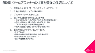 COPYRIGHT2015 @ UNITY TECHNOLOGIES JAPAN
1. 将来は、シナリオライター/ディレクター/ゲームデザイナー？
2. 仕事の具体的なサンプル（僕の場合）
3. プランナーはゲーム業界の入り口
4. 自分のウリは何かを早く知ることが大事
&larr;人は「自分」という枠の中からしか世界を理解できない
&rarr;自分が面白いと感じるポイントを「分析」する
「面白いもの」には必ず「理由」がある
&rarr;他人が面白いと感じるポイントを「理解」する
5. 着想の始まり：「どうやってみつけるか？」
・なんでもメモ
・個人的な欲求の普遍化/他人の欲求を探る
・自分ならどうする/どう作る&hellip;？
・自分の経験をネタにする
第０章 ゲームプランナーの仕事と勉強の仕方について
 