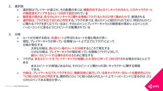 COPYRIGHT2015 @ UNITY TECHNOLOGIES JAPAN
2. 選択肢
 選択肢はプレイヤーが選ぶが、その配置の多くは、複数存在するヒロインキャラの内から、どのキャラクターと
の親密度をアップするかという目的で設計されている
 親密度の高さは、各々のヒロインキャラに関わる情報（フラグ）をどれだけ多く集めたかで、表現される
 選択肢は、フラグを立てるために存在する。フラグの多くは、各ヒロインに紐付けられており、特定のヒロイン
に関わるフラグを多く立てているほど、そのヒロインとプレイヤーキャラとの親密度が高まり、ヒロインとの
ハッピーエンドに至るようにエピソードが配置されている
3. 分岐
 ルートが分岐する前は、共通ルートと呼ばれるルートを進む場合が多い
 現在、プレイヤーキャラが持っている情報（ルート上で立てたフラグ）によって、
分岐が発生する
&bull; 大きな分岐は、各ヒロイン毎のルートが分岐するところで発生する
&bull; 小さな分岐は、プレイヤーキャラが現在持っている情報（フラグ）に対して、
細かいエピソードの辻褄を合わせるために発生する
 フラグは、あるエピソードをプレイヤーキャラが経験したか否かに伴って、ON/OFFされる場合がほとんどで
ある
&bull; あるエピソードの背後にあるのは、そのエピソードと関わりの深いキャラクターに関する情報
である。
 分岐は、プレイヤーが立てたフラグを元に、複数同時に進行している各キャラクター別ルートを最終的にひと
つに絞り込むために存在する。最終的にひとつに絞り込められたルート上でハッピーエンドに至るのは、ひと
りのヒロインである場合が多い。
 