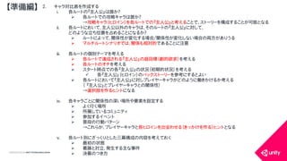 COPYRIGHT2015 @ UNITY TECHNOLOGIES JAPAN
2. キャラ対比表を作成する
i. 各ルートの『主人公』は誰か？
 各ルートでの攻略キャラは誰か？
&rarr;攻略キャラ（ヒロイン）を各ルートでの『主人公』と考えることで、ストーリーを構成することが可能となる
ii. 各ルートにおいて、主人公以外のキャラは、そのルートの『主人公』に対して、
どのような立ち位置を占めることになるか？
 ルートによって、関係性が変化する場合/関係性が変化しない場合の両方がありうる
 マルチルートシナリオでは、関係も相対的であることに注意
iii. 各ルートの個別テーマを考える
 各ルートで達成される『主人公』の超目標（劇的欲求）を考える
 各ルートのオチを考える
 スタート時点での各『主人公』の状況（初期的状況）を考える
 各『主人公』（ヒロイン）のバックストーリーを参考にするとよい
 各ルートにおいて『主人公』に対しプレイヤーキャラがどのように働きかけるか考える
（ 『主人公』とプレイヤーキャラとの関係性）
&rarr;選択肢を作るヒントになる
iv. 各キャラごとに関係性の深い場所や要素を設定する
 よく行く場所
 所属しているコミュニティ
 参加するイベント
 普段の行動パターン
&rarr;これらが、プレイヤーキャラと各ヒロインを出会わせる（きっかけを作る）ヒントとなる
v. 各ルート別にざっくりとした三幕構成の内容を考えておく
 最初の状態
 葛藤と対立、発生する主な事件
 決着のつき方
【準備編】
 