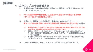 COPYRIGHT2015 @ UNITY TECHNOLOGIES JAPAN
4. 全体ラフプロットを作成する
i. 具体的なフロー作業にはいる前に、共通ルートと個別ルートで発生するイベントを
一覧できるようにしておくとよい
ii. ゲームの進行時間単位を考慮して、共通ルート、個別ルートで発生する出来事
（イベント）をざっくりと書き込んでおく
iii. 共通ルートと個別ルートで起こることを簡単にまとめておくことで、
後々フローを作成する際に、各ルートの結節点や分岐点を作りやすくするのが目的
 共通ルート用イベント中では、多くのキャラが同じ時間、同じ場所に居合わせることになる
ので、各ルートの結節および分岐ポイントが作りやすくなる
 個別ルート用イベント中では、そのルートの『主人公』となるキャラ（ヒロイン）と、プレイヤー
キャラが一緒に行動することになるので、各ヒロインをプレイヤーに深く印象付けるための
イベントを配置する
 もちろんこれらのイベントが、各ルート別プロット中でエピソードポイントに当たっているよ
うにする。そうすることで、分岐後の展開がドラマチックになる
iv. その他、共通設定などもメモしておくとよい（日付とか、その日の天気とか）
【準備編】
 