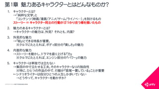 COPYRIGHT2015 @ UNITY TECHNOLOGIES JAPAN
1. キャラクターとは？
&rarr;「純粋な文学」と
「コンテンツ（映画/漫画/アニメ/ゲーム/ライノベ&hellip;）」を別けるもの
ストーリー ＝ キャラクター同士の行動がぶつかり合う様を描いたもの
2. 魅力のあるキャラクターとは？
&rarr;キャラクターの魅力は、外見？ それとも、内面？
3. 外見的な魅力
&rarr;『絵』にできる特長が重要。
※クルマにたとえれば、ボディ部分の『美しさ』の魅力
4. 内面的な魅力
&rarr;ストーリーを動かし、ドラマを盛り上げる『力』
※クルマにたとえれば、エンジン部分の『パワー』の魅力
5. キャラクターは単独では立たない
&rarr;集団の中で立たせる工夫。そのキャラクターなりの独自性
※特に、ひとつの作品の中で、行動が『首尾一貫している』ことが重要
&larr;シナリオライターは自分ひとつの人生しか歩いていない
&rarr;どうやって、キャラクターを動かすか？
第1章 魅力あるキャラクターとはどんなものか？
 