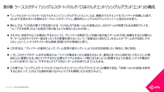 COPYRIGHT2015 @ UNITY TECHNOLOGIES JAPAN
第8章 ケーススタディ 「シングルスタート/マルチパス＆マルチエンド/シングルグランドエンド」の構成
 「シングルスタート/マルチパス＆マルチエンド/シングルグランドエンド」とは、複数のマルチエンドをプレイヤーが体験した後で、
はじめて全体の大トリを務めるテーマルートがオープンし、最終的にシングルのグランドエンドへと至るものを言う。
 例としては、『この世の果てで恋を唄う少女 YU-NO』や『涼宮ハルヒの追想』など。ADVゲームの特徴でもある周回プレイを、
「ループする世界」のような設定で取り扱うような場合となじみが良い。
 そもそも、何故そのような構成にするかというと、プレイヤーは周回プレイを繰り返す度にゲーム内で同じ経験をするにも関わら
ず、ゲーム内のキャラクター達はまったくその影響を受けないという、「至極当たり前のこと」をなんとか「ゲーム内で収拾してや
りたい」という、シナリオライター的な挑戦（欲望）がその発端だと思う。
 この手法は、「プレイヤーの選択によって、ゲーム世界が変わっていく」ような状況を表現したい場合に、特に有効。
 一方、このタイプのゲームを作る場合には、「シナリオ構成をいかに破綻させないか、最初にきっちりと設計をしておくこと」が普
段以上に重要になる。特にクリアするのに必要なアイテムを各ルート間にばらまくように配置するような場合、シナリオ構成が
しっかり出来ていないと、下手するとクリアできないゲームが出来てしまうこともある。
 この章では、「シングルスタート/マルチパス＆マルチエンド/シングルグランドエンド」の構成である、 『涼宮ハルヒの追想』を制作
するにあたって、どのような資料を創りながらシナリオを構築したかを見てみよう。
 