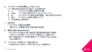 COPYRIGHT2015 @ UNITY TECHNOLOGIES JAPAN
6. キャラクターの行動を関数として考えてみる
z ＝ Maximization [ f（ x(y) ） , Condition]
z： キャラクターの感情、決断等の行動
x(y)： シナリオ内で提示されているシチュエーション
y: シナリオライター自身（性格/経験/&hellip;個人を形成するもの）
f(x)： キャラクターの設定（類型/タイプ）
Condition：制約条件
7. 制約条件
&rarr;キャラクターを囲む外的要因
（置かれている環境や状況、仲間、敵の存在等）
8. 最適化過程（Maximization）
&rarr;キャラクターが当初より持つ超目的（超目標/劇的欲求）の実現
（そのシナリオを通じて、キャラクターが達成したいと願うもの）
&rarr;時に、超目的がシナリオ進行過程でシフト（変化）することもある
（e.g. 成長もの）
9. 「キャラクターの性格」は、「行動に現れる」
&rarr;「何を言うか」ではなく、「何をするか」によって表現する
 