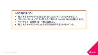 COPYRIGHT2015 @ UNITY TECHNOLOGIES JAPAN
&bull; 魅力あるキャラクターの存在が、全てのコンテンツには欠かせない。
&bull; ストーリーとは、キャラクター同士の行動がぶつかり合うものを描いたもの。
&bull; 「キャラクターの性格」は「行動に表れる」。
&bull; 魅力あるキャラクターは、必ず超目的（劇的欲求）を持っている。
【この章のまとめ】
 