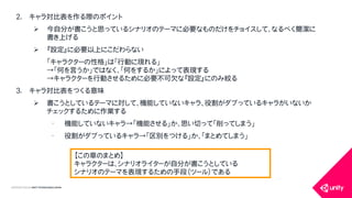 COPYRIGHT2015 @ UNITY TECHNOLOGIES JAPAN
2. キャラ対比表を作る際のポイント
 今自分が書こうと思っているシナリオのテーマに必要なものだけをチョイスして、なるべく簡潔に
書き上げる
 『設定』に必要以上にこだわらない
「キャラクターの性格」は「行動に現れる」
&rarr;「何を言うか」ではなく、「何をするか」によって表現する
&rarr;キャラクターを行動させるために必要不可欠な『設定』にのみ絞る
3. キャラ対比表をつくる意味
 書こうとしているテーマに対して、機能していないキャラ、役割がダブっているキャラがいないか
チェックするために作業する
&bull; 機能していないキャラ&rarr;「機能させる」か、思い切って「削ってしまう」
&bull; 役割がダブっているキャラ&rarr;「区別をつける」か、「まとめてしまう」
【この章のまとめ】
キャラクターは、シナリオライターが自分が書こうとしている
シナリオのテーマを表現するための手段（ツール）である
 