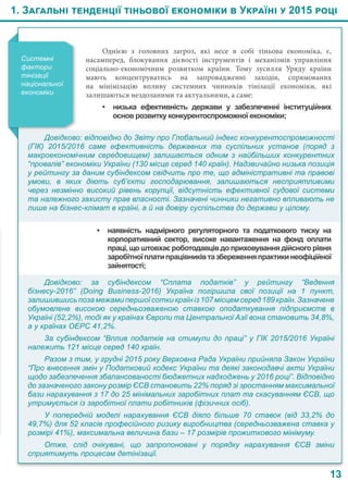 1. Загальні тенденції тіньової економіки в Україні у 2015 році
13
Однією з головних загроз, які несе в собі тіньова економіка, є,
насамперед, блокування дієвості інструментів і механізмів управління
соціально-економічним розвитком країни. Тому зусилля Уряду країни
мають концентруватись на запровадженні заходів, спрямованих
на мінімізацію впливу системних чинників тінізації економіки, які
залишаються нездоланими та актуальними, а саме:
•	 низька ефективність держави у забезпеченні інституційних
основ розвитку конкурентоспроможної економіки;
Системні
фактори
тінізації
національної
економіки
Довідково: відповідно до Звіту про Глобальний індекс конкурентоспроможності
(ГІК) 2015/2016 саме ефективність державних та суспільних установ (поряд з
макроекономічним середовищем) залишається одним з найбільших конкурентних
“провалів” економіки України (130 місце серед 140 країн). Надзвичайно низька позиція
у рейтингу за даним субіндексом свідчить про те, що адміністративні та правові
умови, в яких діють суб’єкти господарювання, залишаються несприятливими
через незмінно високий рівень корупції, відсутність ефективної судової системи
та належного захисту прав власності. Зазначені чинники негативно впливають не
лише на бізнес-клімат в країні, а й на довіру суспільства до держави у цілому.
•	 наявність надмірного регуляторного та податкового тиску на
корпоративний сектор, високе навантаження на фонд оплати
праці, що штовхає роботодавців до приховування дійсного рівня
заробітноїплатипрацівниківтазбереженняпрактикинеофіційної
зайнятості;
Довідково: за субіндексом “Сплата податків” у рейтингу “Ведення 
бізнесу-2016”  (Doing Business-2016) Україна погіршила свої позиції на 1  пункт,
залишившись поза межами першої сотки країн із 107 місцем серед 189 країн. Зазначене
обумовлене високою середньозваженою ставкою оподаткування підприємств в
Україні (52,2%), тоді як у країнах Європи та Центральної Азії вона становить 34,8%,
а у країнах ОЕРС 41,2%.
За субіндексом “Вплив податків на стимули до праці” у ГІК 2015/2016 Україні
належить 121 місце серед 140 країн.
Разом з тим, у грудні 2015 року Верховна Рада України прийняла Закон України
“Про внесення змін у Податковий кодекс України та деякі законодавчі акти України
щодо забезпечення збалансованості бюджетних надходжень у 2016 році”. Відповідно
до зазначеного закону розмір ЄСВ становить 22% поряд зі зростанням максимальної
бази нарахування з 17 до 25 мінімальних заробітних плат та скасуванням ЄСВ, що
утримується із заробітної плати робітників (фізичних осіб).
У попередній моделі нарахування ЄСВ діяло більше 70 ставок (від 33,2% до
49,7%) для 52 класів професійного ризику виробництва (середньозважена ставка у
розмірі 41%), максимальна величина бази – 17 розмірів прожиткового мінімуму.
Отже, слід очікувані, що запропоновані у порядку нарахування ЄСВ зміни
сприятимуть процесам детінізації.
 