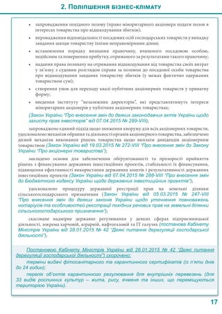 2. Поліпшення бізнес-клімату
17
•	 запровадження похідного позову (право міноритарного акціонера подати позов в
інтересах товариства про відшкодування збитків);
•	 впровадження відповідальності посадових осіб господарських товариств у випадку
завдання шкоди товариству їхніми неправомірними діями;
•	 встановлення порядку визнання правочину, вчиненого посадовою особою,
недійсним та повернення прибутку, отриманого за результатами такого правочину;
•	 надання права позивачу на отримання відшкодування від товариства своїх витрат
у зв’язку з судовим розглядом справи за позовом до посадової особи товариства
про відшкодування завданих товариству збитків (у межах фактично одержаних
товариством сум);
•	 створення умов для переходу квазі-публічних акціонерних товариств у приватну
форму;
•	 введення інституту “незалежних директорів”, які представлятимуть інтереси
міноритарних акціонерів у публічних акціонерних товариствах;
(Закон України “Про внесення змін до деяких законодавчих актів України щодо
захисту прав інвесторів” від 07.04.2015 № 289-VIII);
запроваджено єдиний підхід щодо зниження кворуму для всіх акціонерних товариств,
удосконалено механізм обрання та діяльності органів акціонерного товариства, забезпечено
дієвий механізм виконання рішень товариства щодо виплати дивідендів акціонерним
товариством (Закон України від 19.03.2015 № 272-VIIІ “Про внесення змін до Закону
України “Про акціонерні товариства”);
закладено основи для забезпечення обґрунтованості та прозорості прийняття
рішень з фінансування державних інвестиційних проектів, стабільності їх фінансування,
підвищення ефективності використання державних коштів і результативності державних
інвестиційних проектів (Закон України від 07.04.2015 № 288-VIII “Про внесення змін
до Бюджетного кодексу України щодо державних інвестиційних проектів”);
удосконалено процедуру державної реєстрації прав на земельні ділянки
сільськогосподарського призначення (Закон України від 05.03.2015 №  247-VIII
“Про внесення змін до деяких законів України щодо уточнення повноважень
нотаріусів та особливостей реєстрації похідних речових прав на земельні ділянки
сільськогосподарського призначення”);
скасоване надмірне державне регулювання у деяких сферах підприємницької
діяльності, зокрема харчовій, аграрній, нафтогазовій та ІТ галузях (постанова Кабінету
Міністрів України від 28.01.2015 № 42 “Деякі питання дерегуляції господарської
діяльності”);
Постановою Кабінету Міністрів України від  28.01.2015 №  42 “Деякі питання
дерегуляції господарської діяльності”) скорочено:
терміни видачі фітосанітарного та карантинного сертифікатів (із п’яти днів
до 24 годин);
перелік об’єктів карантинного регулювання для внутрішніх перевезень (для
33 видів рослинних культур – жита, рису, ячменя та інших, що переміщуються
територією України).
 