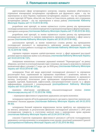 2. Поліпшення бізнес-клімату
19
дерегульовано сферу ветеринарного контролю, зокрема відмінено обов’язковість
отримання міжнародних ветеринарних сертифікатів для фуражного зерна – під час
переміщення за межі України; отримання ветеринарних свідоцтв – під час переміщення
за межі території АР Крим, областей, мм. Києва та Севастополя, районів, міст; отримання
ветеринарних довідок – під час переміщення в межах району (постанова Кабінету
Міністрів України від 13.10.2015 № 916);
розроблено нові критерії, за якими оцінюється ступінь ризику від провадження
господарськоїдіяльностітазміненоперіодичністьпроведенняперевірокусферіветеринарно-
санітарного контролю (постанова Кабінету Міністрів України від 17.06.2015 № 402);
розроблено нові критерії, за якими оцінюється ступінь ризику від провадження
господарської діяльності та змінено періодичність проведення перевірок у сфері захисту
рослин (постанова Кабінету Міністрів України від 30.06.2015 № 448);
удосконалено критерії, за якими оцінюється ступінь ризику від провадження
господарської діяльності та періодичність здійснення заходів державного нагляду
(контролю) в галузі рибного господарства (постанова Кабінету Міністрів України від
16.12.2015 № 1095);
спрощено порядок надання адміністративних послуг у сфері державної реєстрації
речових прав на нерухоме майно та їх обтяжень (постанова Кабінету Міністрів України
від 18.03.2015 № 137);
ліквідовано монопольне становище державної компанії “Укрекоресурси” на ринку
збирання, заготівлі та утилізації відходів тари і упаковки, що надасть можливість отримати
економічний ефект у розмірі 5-7 млрд. грн. до 2020 року (постанова Кабінету Міністрів
України від 18.03.2015 № 128);
затверджено План дій щодо дерегуляції господарської діяльності та спрощення
регуляторної бази, спрямований на спрощення ліцензійних і дозвільних, митних та
податкових процедур, удосконалення процедур технічного регулювання та державного
нагляду (контролю), полегшення умов провадження підприємницької діяльності в
аграрній, харчовій, будівельній, нафтогазовій, електроенергетичній галузях та у сферах
інформаційних технологій і телекомунікацій (розпорядження Кабінету Міністрів
України від 18.03.2015 № 357-р);
відмінено обов’язкову сертифікацію сільськогосподарської техніки (наказ
Мінекономрозвитку від 17.12.2015 № 1699);
– підвищення ефективності управління державним сектором економіки:
затверджено перелік об’єктів державної власності, що мають стратегічне значення для
економіки і безпеки держави (постанова Кабінету Міністрів України від 04.03.2015
№ 83);
затверджено базовий норматив відрахування частки прибутку, що спрямовується
на виплату дивідендів за результатами фінансово-господарської діяльності у 2014  році
господарських товариств, у статутному капіталі яких є корпоративні права держави
(постанова Кабінету Міністрів України від 22.04.2015 № 241);
схвалено Стратегію підвищення ефективності діяльності суб’єктів господарювання
державного сектора економіки та затверджено план заходів з реалізації зазначеної Стратегії
(розпорядження Кабінету Міністрів України від 27.05.2015 № 662).
 