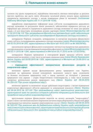 2. Поліпшення бізнес-клімату
21
залежно від групи підприємств), передбачена можливість виплати винагороди за рахунок
чистого прибутку, що дасть змогу збільшити загальний рівень оплати праці керівників
підприємств державного сектору з метою підвищення рівня їх мотивації (постанова
Кабінету Міністрів України від 11.11.2015 № 1034);
передбачено оприлюднення інформації щодо суб’єктів господарювання державного
сектору економіки та результатів їхньої діяльності, забезпечення відкритого доступу до
інформації про діяльність підприємств державного сектору економіки не лише для органів
влади, а й для інвесторів, потенційних ділових партнерів (наказ Мінекономрозвитку від
11.02.2015 № 116 “Про затвердження Методичних рекомендацій щодо забезпечення
прозорості діяльності суб’єктів господарювання державного сектору економіки”);
затверджено Порядок складання, затвердження та контролю виконання фінансового
плану суб’єкта господарювання державного сектору економіки (наказ Мінекономрозвитку
від 02.03.2015 № 205, зареєстрований в Мін’юсті від 19.03.2015 за № 300/26745);
удосконалено процеси фінансового планування і звітності на підприємствах державного
секторуекономіки,атакожпідвищеноїхопераційнуефективність(наказМінекономрозвитку
від 03.11.2015 № 1394, зареєстрований в Мін’юсті 05.11.2015 за № 1373/27818);
затверджено Порядок проведення в електронній формі продажу об’єктів малої
приватизації на аукціоні, у тому числі за методом зниження ціни (наказ Фонду державного
майна України від 09.09.2015 № 1325, зареєстрований в Мін’юсті від 25.09.2015 за
№ 1147/27592);
–  підвищення ефективності використання фінансових ресурсів в
енергетичній сфері:
визначено правові засади функціонування ринку природного газу України,
засновані на принципах вільної конкуренції, належного захисту прав споживачів
та безпеки постачання природного газу, а також здатного до інтеграції з ринками
природного газу держав – сторін Енергетичного Співтовариства, у тому числі шляхом
створення регіональних ринків природного газу (Закон України від 09.04.2015
№ 329-VIII “Про ринок природного газу”);
визначено правові та економічні засади здійснення енергосервісу з метою підвищення
енергетичної ефективності об’єктів державної та комунальної власності (Закон України
від 09.04.2015 №  327-VIII “Про запровадження нових інвестиційних можливостей,
гарантування прав та законних інтересів суб’єктів підприємницької діяльності для
проведення масштабної енергомодернізації”);
врегульовано порядок фінансування видатків на оплату договорів “енергосервісу”,
згідно з яким з метою комплексного вирішення питання енергозбереження у бюджетній сфері
запроваджується механізм надання енергосервісних послуг (Закон України від 09.04.2015
№ 328-VIII “Про внесення змін до Бюджетного кодексу України щодо запровадження
новихінвестиційнихможливостей,гарантуванняправтазаконнихінтересівсуб’єктів
підприємницької діяльності для проведення масштабної енергомодернізації”);
 