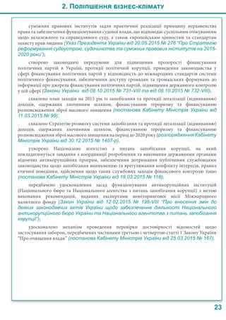 2. Поліпшення бізнес-клімату
23
суміжних правових інститутів задля практичної реалізації принципу верховенства
права та забезпечення функціонування судової влади, що відповідає суспільним очікуванням
щодо незалежного та справедливого суду, а також європейським цінностям та стандартам
захисту прав людини (Указ Президента України від 20.05.2015 № 276 “Про Стратегію
реформування судоустрою, судочинства та суміжних правових інститутів на 2015-
2020 роки”);
створено законодавчі передумови для підвищення прозорості фінансування
політичних партій в Україні, протидії політичній корупції, приведення законодавства у
сфері фінансування політичних партій у відповідність до міжнародних стандартів системи
політичного фінансування, забезпечення доступу громадян та громадських формувань до
інформації про джерела фінансування політичних партій, підвищення державного контролю
у цій сфері (Закони України від 08.10.2015 № 731-VIII та від 08.10.2015 № 732-VIII);
схвалено план заходів на 2015 рік із запобігання та протидії легалізації (відмиванню)
доходів, одержаних злочинним шляхом, фінансуванню тероризму та фінансуванню
розповсюдження зброї масового знищення (постанова Кабінету Міністрів України від
11.03.2015 № 99);
схвалено Стратегію розвитку системи запобігання та протидії легалізації (відмиванню)
доходів, одержаних злочинним шляхом, фінансуванню тероризму та фінансуванню
розповсюдження зброї масового знищення на період до 2020 року (розпорядження Кабінету
Міністрів України від 30.12.2015 № 1407-р).
утворено Національне агентство з питань запобігання корупції, на який
покладатимуться завдання з координації розроблення та виконання державними органами
відомчих антикорупційних програм, забезпечення дотримання публічними службовцями
законодавства щодо запобігання виникненню та врегулювання конфлікту інтересів, правил
етичної поведінки, здійснення щодо таких службових заходів фінансового контролю тощо
(постанова Кабінету Міністрів України від 18.03.2015 № 118);
передбачено удосконалення засад функціонування антикорупційних інституцій
(Національного бюро та Національного агентства з питань запобігання корупції) з метою
виконання рекомендацій, наданих експертами моніторингової місії Міжнародного
валютного фонду (Закон України від 12.02.2015 №  198-VIII “Про внесення змін до
деяких законодавчих актів України щодо забезпечення діяльності Національного
антикорупційного бюро України та Національного агентства з питань запобігання
корупції”);
удосконалено механізм проведення перевірки достовірності відомостей щодо
застосування заборон, передбачених частинами третьою і четвертою статті 1 Закону України
“Про очищення влади” (постанова Кабінету Міністрів України від 25.03.2015 № 167).
 
