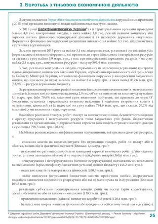 3. Боротьба з тіньовою економічною діяльністю
25
Зметоюпосиленняборотьбизтіньовоюекономічноюдіяльністю,корупційнимипроявами
у 2015 році органами виконавчої влади здійснювалися наступні заходи.
У 2015 році Держфінінспекцією України9
та її територіальними органами проведено
більше 4,0 тис. контрольних заходів, з яких майже 3,8  тис. ревізій певного комплексу або
окремих питань фінансово-господарської діяльності та перевірок державних закупівель.
Порушення фінансово-господарської дисципліни виявлено на майже 3,1 тис. підприємствах,
в установах і організаціях.
Загалом протягом 2015 року на майже 3,1 тис. підприємствах, установах і організаціях усіх
форм власності виявлено порушень, які призвели до втрат фінансових і матеріальних ресурсів
на загальну суму майже 3,9 млрд. грн., з них при використанні державних ресурсів – на суму
майже 2,8 млрд. грн., комунальних ресурсів – на суму 895,4 млн. гривень.
У ході реалізації контрольних заходів, спрямованих на здійснення державного контролю
відповідно до вимог, визначених законами України, нормативно-правовими актами Президента
та Кабінету Міністрів України, встановлено фінансових порушень у використанні бюджетних
коштів, що призвели до втрат загалом на майже 1,6 млрд. грн., з яких понад 819,6 млн. грн.
(52,9%) – ресурси державного бюджету.
Зарезультатамипроведенихревізійнезаконнеінецільовевитрачаннякоштівіматеріальних
цінностей, їх недостачі встановлено на понад 2,9 тис. об’єктах контролю на загальну суму майже
3,1 млрд. грн. (або 79,6% від загальної суми виявлених порушень, що призвели до втрат).У
бюджетних установах і організаціях виявлено незаконне і нецільове витрачання коштів і
матеріальних цінностей та їх недостачі на суму майже 784,6 млн. грн., що складає 20,2% від
загальної суми виявлених таких порушень.
Внаслідок реалізації товарів, робіт і послуг за заниженими цінами, безоплатного надання
в оренду природних і матеріальних ресурсів тощо бюджетами усіх рівнів, бюджетними
установами та організаціями, підприємствами втрачена можливість отримати належні доходи
в сумі понад 790,5 млн. грн. (20,4%).
Найбільш розповсюдженими фінансовими порушеннями, які призвели до втрат ресурсів,
є:
- списання коштів на видатки/витрати без отримання товарів, робіт чи послуг або в
обсягах, вищих від їх фактичної вартості (близько 1,4 млрд. грн.);
- незаконні витрати внаслідок оплати завищеної вартості виконаних робіт та/або наданих
послуг, а також завищення кількості чи вартості придбаних товарів (569,6 млн. грн.);
- ненарахування і неперерахування (неповне перерахування) надходжень до загального
та спеціального (крім спецфонду бюджетних установ) фондів бюджету (446,2 млн. грн.);
- недостачі коштів та матеріальних цінностей (260,6 млн. грн.);
-  зайве виділення (отримання) бюджетних коштів юридичним особам, одержувачам
внаслідок завищення відповідних розрахунків або які не мали права на їх отримання (близько
164,5 млн. грн.);
реалізація суб’єктами господарювання товарів, робіт чи послуг (крім користування,
оренди) безоплатно або за заниженими цінами (138,7 млн. грн.);
- проведення незаконних (зайвих) виплат по заробітній платі (126,4 млн. грн.);
- безпідставне покриття витрат фізичних або юридичних осіб, в тому числі при відсутності
9
Джерело: офіційний сайт Державної фінансової інспекції України. [Електронний ресурс]. – Режим доступу : http://www.
dkrs.gov.ua/kru/uk/publish/article/122325;jsessionid=C6A1F691317782731A096263AD2BCD84.app1
 