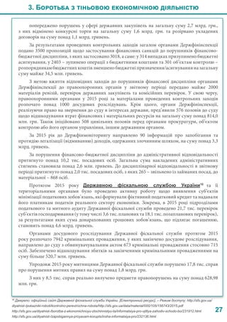 27
попереджено порушень у сфері державних закупівель на загальну суму 2,7 млрд. грн.,
з них відмінено конкурсні торги на загальну суму 1,6 млрд. грн. та розірвано укладених
договорів на суму понад 1,1 млрд. гривень.
За результатами проведених контрольних заходів загалом органами Держфінінспекції
подано 3500 пропозицій щодо застосування фінансових санкцій до порушників фінансово-
бюджетної дисципліни, з яких застосовано 3018, а саме: у 314 випадках призупинено бюджетні
асигнування, у 2403 – зупинено операції з бюджетними коштами та 301 об’єктам контролю –
розпорядникам бюджетних коштів зменшено бюджетні призначення/асигнування на загальну
суму майже 34,5 млн. гривень.
З метою вжиття відповідних заходів до порушників фінансової дисципліни органами
Держфінінспекції до правоохоронних органів у звітному періоді передано майже 2000
матеріалів ревізій, перевірок державних закупівель та комісійних перевірок. У свою чергу,
правоохоронними органами у 2015 році за матеріалами проведених контрольних заходів
розпочато понад 1000 досудових розслідувань. Крім цього, органи Держфінінспекції,
реалізуючи право на звернення до суду в інтересах держави, пред’явили 576 позовів до суду
щодо відшкодування втрат фінансових і матеріальних ресурсів на загальну суму понад 814,0
млн. грн. Також ініційовано 508 цивільних позовів перед органами прокуратури, об’єктом
контролю або його органом управління, іншим державним органом.
За 2015 рік до Держфінмоніторингу направлено 90 інформацій про запобігання та
протидію легалізації (відмиванню) доходів, одержаних злочинним шляхом, на суму понад 3,3
млрд. гривень.
За порушення фінансово-бюджетної дисципліни до адміністративної відповідальності
притягнуто понад 10,2 тис. посадових осіб. Загальна сума накладених адміністративних
стягнень становила понад 2,6 млн. гривень. До дисциплінарної відповідальності в звітному
періоді притягнуто понад 2,0 тис. посадових осіб, з яких 265 – звільнено із займаних посад, до
матеріальної – 868 осіб.
Протягом 2015 року Державною фіскальною службою України10
та її
територіальними органами було проведено активну роботу щодо виявлення суб’єктів
мінімізації податкових зобов’язань, які формували фіктивний податковий кредит та надавали
його платникам податків реального сектору економіки. Зокрема, в 2015 році підрозділами
податкового та митного аудиту Державної фіскальної служби проведено 21,7 тис. перевірок
суб’єктів господарювання (у тому числі 3,6 тис. планових та 18,1 тис. позапланових перевірок),
за результатами яких сума донарахованих грошових зобов’язань, що підлягає погашенню,
становить понад 4,6 млрд. гривень.
Органами досудового розслідування Державної фіскальної служби протягом 2015
року розпочато 7942 кримінальних провадження, у яких закінчено досудове розслідування,
направлено до суду з обвинувачувальним актом 673 кримінальні провадження стосовно 715
осіб. Забезпечено відшкодування збитків за закінченими кримінальними провадженнями на
суму більше 520,7 млн. гривень.
Упродовж 2015 року митницями Державної фіскальної служби порушено 17,8 тис. справ
про порушення митних правил на суму понад 1,8 млрд. грн.
З них у 8,5 тис. справ реально вилучено предмети правопорушень на суму понад 628,98
млн. грн.
3. Боротьба з тіньовою економічною діяльністю
10
Джерело: офіційний сайт Державної фіскальної служби України. [Електронний ресурс]. – Режим доступу: http://sfs.gov.ua/
diyalnist-/pokazniki-roboti/kontrolno-perevirochna-robota/http://sfs.gov.ua/data/material/000/105/156743/2015.pdf
http://sfs.gov.ua/diyalnist-/borotba-z-ekonomichnoyu-zlochinnistyu-ta/informatsiya-pro-vjittya-zahodiv-schodo-bo/231912.html
http://sfs.gov.ua/diyalnist-/zapobigannya-proyavam-korupts/insha-informatsiya-pro/232136.html
 