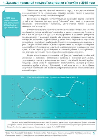 1. Загальні тенденції тіньової економіки в Україні у 2015 році
3
У 2015  році
рівень тіньової
економіки склав
40% від обсягу
офіційного ВВП
Збільшення обсягів тіньової економіки поряд з макроекономічною
розбалансованістю та обмеженістю ресурсів визнано одним з основних
глобальних ризиків майбутнього десятиріччя1
.
Економіка ж України характеризується наявністю досить значного
за обсягом тіньового сектору, який “підриває” ефективність державних
механізмів стимулювання економіки, спотворюючи умови ведення
господарської діяльності.
Прицьомунеобхідновідзначитинеоднозначністьвпливутіньовоїсектору
на функціонування української економіки в умовах сьогодення. З одного
боку, тіньові доходи всіх суб’єктів господарювання є джерелом утворення
нерівномірності у розподілі доходів між різними верствами населення та
секторами економіки, обумовлюючи, у свою чергу, наростання соціальних
протиріч та економічних дисбалансів. З іншого, тіньова економіка виступає в
ролі “амортизаційної подушки”, пом’якшуючи вплив від несприятливих умов
веденнябізнесу(утворених,утомучислі,внаслідокекономічнихтаполітичних
криз), в яких змушені функціонувати вітчизняні суб’єкти господарювання,
що прагнуть підтримати рівень власної конкурентоспроможності.
Однак незаперечним залишається той факт, що значні обсяги тіньової
економіки є чинником поглиблення наявних в економіці дисбалансів,
залишаючись одним з найбільших викликів економічній безпеці країни,
тенденції зміни яких у подальшому визначатимуть сценарії розвитку
економіки країни в цілому. Правильність цієї тези засвідчується стійкою
зворотною залежністю між показниками рівнів економічної безпеки і тіньової
економіки (рис. 1).
Рис. 1. Рівні економічної безпеки України та тіньової економіки, %
Джерело: розрахунки Мінекономрозвитку на основі: Методичних рекомендацій розрахунку рівня тіньової економіки
(затверджені наказом Мінекономіки від 18.02.2009 № 123); Методичних рекомендацій щодо розрахунку рівня економічної
безпеки України (затверджені наказом Мінекономрозвитку від 29.10.2013 № 1277).
1
Global Risks Report 2011 Sixth Edition. An initiative of the Risk Response Network. January 2011/ World Economic Forum
[Електронний ресурс]. – Режим доступу: http://riskreport.weforum.org/global-risks-2011.pdf
52
48
46
47
50
47
48
45
44
28
34
39
38
34 34
35
43
42
25
27
29
31
33
35
37
39
41
43
45
42
44
46
48
50
52
54
2007 2008 2009 2010 2011 2012 2013 2014 І пів. 2015
Економічна безпека у цілому, % (ліва шкала) Рівень тіньової економіки, % (права шкала)
 
