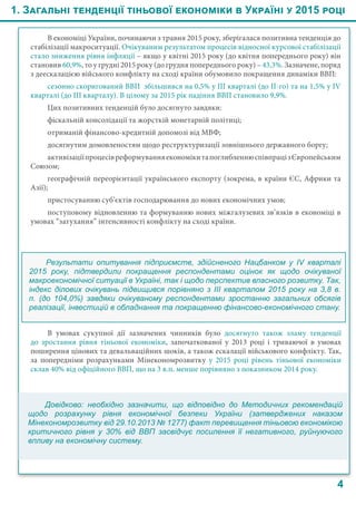 4
В економіці України, починаючи з травня 2015 року, зберігалася позитивна тенденція до
стабілізації макроситуації. Очікуваним результатом процесів відносної курсової стабілізації
стало зниження рівня інфляції – якщо у квітні 2015 року (до квітня попереднього року) він
становив 60,9%, то у грудні 2015 року (до грудня попереднього року) – 43,3%. Зазначене, поряд
з деескалацією війського конфлікту на сході країни обумовило покращення динаміки ВВП:
сезонно скоригований ВВП збільшився на 0,5% у ІІІ кварталі (до ІІ-го) та на 1,5% у IV
кварталі (до ІІІ кварталу). В цілому за 2015 рік падіння ВВП становило 9,9%.
Цих позитивних тенденцій було досягнуто завдяки:
фіскальній консолідації та жорсткій монетарній політиці;
отриманій фінансово-кредитній допомозі від МВФ;
досягнутим домовленостям щодо реструктуризації зовнішнього державного боргу;
активізаціїпроцесівреформуванняекономікитапоглибленнюспівпрацізЄвропейським
Союзом;
географічній переорієнтації українського експорту (зокрема, в країни ЄС, Африки та
Азії);
пристосуванню суб’єктів господарювання до нових економічних умов;
поступовому відновленню та формуванню нових міжгалузевих зв’язків в економіці в
умовах “затухання” інтенсивності конфлікту на сході країни.
Результати опитування підприємств, здійсненого Нацбанком у IV  кварталі
2015 року, підтвердили покращення респондентами оцінок як щодо очікуваної
макроекономічної ситуації в Україні, так і щодо перспектив власного розвитку. Так,
індекс ділових очікувань підвищився порівняно з ІІІ кварталом 2015 року на 3,8 в.
п. (до 104,0%) завдяки очікуваному респондентами зростанню загальних обсягів
реалізації, інвестицій в обладнання та покращенню фінансово-економічного стану.
В умовах сукупної дії зазначених чинників було досягнуто також зламу тенденції
до зростання рівня тіньової економіки, започаткованої у 2013 році і триваючої в умовах
поширення цінових та девальваційних шоків, а також ескалації військового конфлікту. Так,
за попередніми розрахунками Мінекономрозвитку у 2015 році рівень тіньової економіки
склав 40% від офіційного ВВП, що на 3 в.п. менше порівняно з показником 2014 року.
1. Загальні тенденції тіньової економіки в Україні у 2015 році
Довідково: необхідно зазначити, що відповідно до Методичних рекомендацій
щодо розрахунку рівня економічної безпеки України (затверджених наказом
Мінекономрозвитку від 29.10.2013 № 1277) факт перевищення тіньовою економікою
критичного рівня у 30%  від ВВП засвідчує посилення її негативного, руйнуючого
впливу на економічну систему.
 