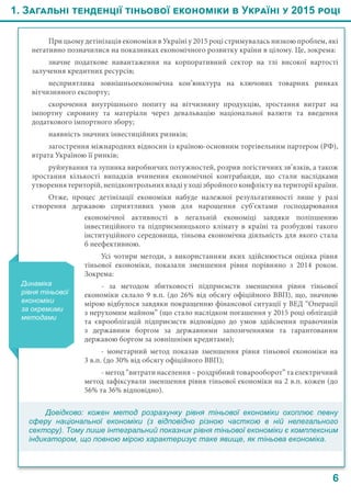 1. Загальні тенденції тіньової економіки в Україні у 2015 році
6
При цьому детінізація економіки в Україні у 2015 році стримувалась низкою проблем, які
негативно позначилися на показниках економічного розвитку країни в цілому. Це, зокрема:
значне податкове навантаження на корпоративний сектор на тлі високої вартості
залучення кредитних ресурсів;
несприятлива зовнішньоекономічна кон’юнктура на ключових товарних ринках
вітчизняного експорту;
скорочення внутрішнього попиту на вітчизняну продукцію, зростання витрат на
імпортну сировину та матеріали через девальвацію національної валюти та введення
додаткового імпортного збору;
наявність значних інвестиційних ризиків;
загострення міжнародних відносин із країною-основним торгівельним партером (РФ),
втрата Україною її ринків;
руйнування та зупинка виробничих потужностей, розрив логістичних зв’язків, а також
зростання кількості випадків вчинення економічної контрабанди, що стали наслідками
утворення територій, непідконтрольних владі у ході збройного конфлікту на території країни.
Отже, процес детінізації економіки набуде належної результативності лише у разі
створення державою сприятливих умов для нарощення суб’єктами господарювання
Динаміка
рівня тіньової
економіки
за окремими
методами
економічної активності в легальній економіці завдяки поліпшенню
інвестиційного та підприємницького клімату в країні та розбудові такого
інституційного середовища, тіньова економічна діяльність для якого стала
б неефективною.
Усі чотири методи, з використанням яких здійснюється оцінка рівня
тіньової економіки, показали зменшення рівня порівняно з 2014 роком.
Зокрема:
-  за методом збитковості підприємств зменшення рівня тіньової
економіки склало 9 в.п. (до 26% від обсягу офіційного ВВП), що, значною
мірою відбулося завдяки покращенню фінансової ситуації у ВЕД “Операції
з нерухомим майном” (що стало наслідком погашення у 2015 році облігацій
та єврооблігацій підприємств відповідно до умов здійснення правочинів
з державним боргом за державними запозиченнями та гарантованим
державою боргом за зовнішніми кредитами);
-  монетарний метод показав зменшення рівня тіньової економіки на
3 в.п. (до 30% від обсягу офіційного ВВП);
- метод “витрати населення – роздрібний товарооборот” та електричний
метод зафіксували зменшення рівня тіньової економіки на 2 в.п. кожен (до
56% та 36% відповідно).
Довідково: кожен метод розрахунку рівня тіньової економіки охоплює певну
сферу національної економіки (з відповідно різною часткою в ній нелегального
сектору). Тому лише інтегральний показник рівня тіньової економіки є комплексним
індикатором, що повною мірою характеризує таке явище, як тіньова економіка.
 