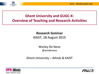 ELIS – Multimedia Lab
Ghent University and GUGC-K:
Overview of Teaching and Research Activities
Research Seminar
KAIST, 18 August 2015
Wesley De Neve
@wmdeneve
Ghent University – iMinds & KAIST
 