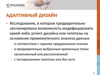 11
АДАПТИВНЫЙ ДИЗАЙН
• Исследование, в котором предварительно
запланирована возможность модифицировать
какой-либо аспект дизайна или гипотезы на
основании промежуточного анализа данных
• в соответствии с заранее продуманным планом
• в предварительно выбранные временные точки
• заслепленный или расслепленный
• с тестированием гипотезы или без него
 