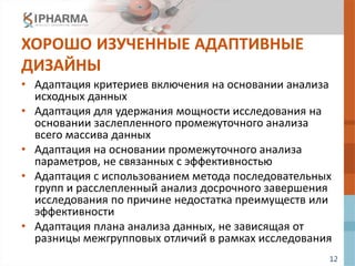 12
ХОРОШО ИЗУЧЕННЫЕ АДАПТИВНЫЕ
ДИЗАЙНЫ
• Адаптация критериев включения на основании анализа
исходных данных
• Адаптация для удержания мощности исследования на
основании заслепленного промежуточного анализа
всего массива данных
• Адаптация на основании промежуточного анализа
параметров, не связанных с эффективностью
• Адаптация с использованием метода последовательных
групп и расслепленный анализ досрочного завершения
исследования по причине недостатка преимуществ или
эффективности
• Адаптация плана анализа данных, не зависящая от
разницы межгрупповых отличий в рамках исследования
 