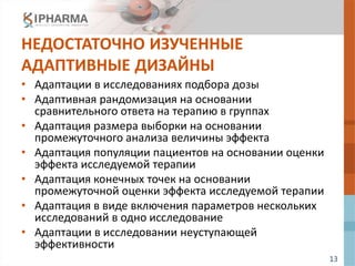 13
НЕДОСТАТОЧНО ИЗУЧЕННЫЕ
АДАПТИВНЫЕ ДИЗАЙНЫ
• Адаптации в исследованиях подбора дозы
• Адаптивная рандомизация на основании
сравнительного ответа на терапию в группах
• Адаптация размера выборки на основании
промежуточного анализа величины эффекта
• Адаптация популяции пациентов на основании оценки
эффекта исследуемой терапии
• Адаптация конечных точек на основании
промежуточной оценки эффекта исследуемой терапии
• Адаптация в виде включения параметров нескольких
исследований в одно исследование
• Адаптации в исследовании неуступающей
эффективности
 