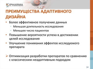 14
ПРЕИМУЩЕСТВА АДАПТИВНОГО
ДИЗАЙНА
• Более эффективное получение данных
• Меньшая длительность исследования
• Меньшее число пациентов
• Повышение вероятности успеха в достижении
целей исследования
• Улучшение понимания эффектов исследуемого
препарата
 Оптимизация разработки препаратов по сравнению
с классическим неадаптивным подходом
 