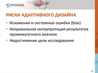 15
РИСКИ АДАПТИВНОГО ДИЗАЙНА
• Искажения и системные ошибки (bias)
• Неправильная интерпретация результатов
промежуточного анализа
• Недостижение цели исследования
 