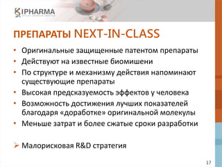 17
ПРЕПАРАТЫ NEXT-IN-CLASS
• Оригинальные защищенные патентом препараты
• Действуют на известные биомишени
• По структуре и механизму действия напоминают
существующие препараты
• Высокая предсказуемость эффектов у человека
• Возможность достижения лучших показателей
благодаря «доработке» оригинальной молекулы
• Меньше затрат и более сжатые сроки разработки
 Малорисковая R&D стратегия
 