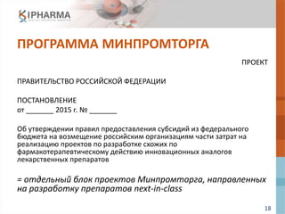 18
ПРОГРАММА МИНПРОМТОРГА
ПРОЕКТ
ПРАВИТЕЛЬСТВО РОССИЙСКОЙ ФЕДЕРАЦИИ
ПОСТАНОВЛЕНИЕ
от _______ 2015 г. № _______
Об утверждении правил предоставления субсидий из федерального
бюджета на возмещение российским организациям части затрат на
реализацию проектов по разработке схожих по
фармакотерапевтическому действию инновационных аналогов
лекарственных препаратов
= отдельный блок проектов Минпромторга, направленных
на разработку препаратов next-in-class
 