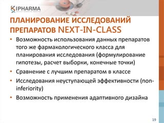 19
ПЛАНИРОВАНИЕ ИССЛЕДОВАНИЙ
ПРЕПАРАТОВ NEXT-IN-CLASS
• Возможность использования данных препаратов
того же фармакологического класса для
планирования исследования (формулирование
гипотезы, расчет выборки, конечные точки)
• Сравнение с лучшим препаратом в классе
• Исследования неуступающей эффективности (non-
inferiority)
• Возможность применения адаптивного дизайна
 