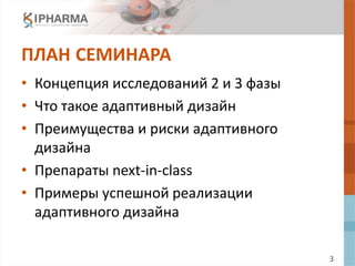3
ПЛАН СЕМИНАРА
• Концепция исследований 2 и 3 фазы
• Что такое адаптивный дизайн
• Преимущества и риски адаптивного
дизайна
• Препараты next-in-class
• Примеры успешной реализации
адаптивного дизайна
 