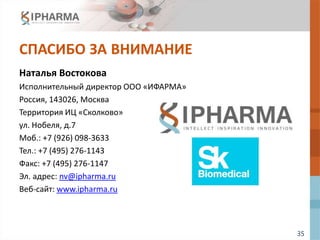 35
СПАСИБО ЗА ВНИМАНИЕ
Наталья Востокова
Исполнительный директор ООО «ИФАРМА»
Россия, 143026, Москва
Территория ИЦ «Сколково»
ул. Нобеля, д.7
Моб.: +7 (926) 098-3633
Тел.: +7 (495) 276-1143
Факс: +7 (495) 276-1147
Эл. адрес: nv@ipharma.ru
Веб-сайт: www.ipharma.ru
 