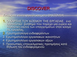 DISCOVERDISCOVER
Υπάρχουν πέντε συνιστώσες στοΥπάρχουν πέντε συνιστώσες στο DISCOVER:DISCOVER:
1.1. Ο ΧΑΡΤΗΣ ΤΟΥ ΚΟΣΜΟΥ ΤΗΣ ΕΡΓΑΣΙΑΣΟ ΧΑΡΤΗΣ ΤΟΥ ΚΟΣΜΟΥ ΤΗΣ ΕΡΓΑΣΙΑΣ,, έναένα
ερμηνευτικό βοήθημα που παρέχει μια ευρεία καιερμηνευτικό βοήθημα που παρέχει μια ευρεία και
περιεκτική εικόνα των επαγγελμάτων στον κόσμοπεριεκτική εικόνα των επαγγελμάτων στον κόσμο
της εργασίας.της εργασίας.
2.2. Ερωτηματολόγιο ενδιαφερόντωνΕρωτηματολόγιο ενδιαφερόντων
3.3. Ερωτηματολόγιο εργασιακών ικανοτήτωνΕρωτηματολόγιο εργασιακών ικανοτήτων
4.4. Ερωτηματολόγιο εργασιακών αξιώνΕρωτηματολόγιο εργασιακών αξιών
5. Προσωπικές επαγγελματικές προτιμήσεις κατά5. Προσωπικές επαγγελματικές προτιμήσεις κατά
δήλωση του ενδιαφερόμενουδήλωση του ενδιαφερόμενου
 
