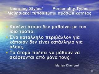 Learning Styles/ Personality Types
Μαθησιακοί τύποι/ τύποι προσωπικότητας
• Κανένα άτομο δεν μαθαίνει με τον
ίδιο τρόπο.
• Ένα κατάλληλο περιβάλλον για
κάποιον δεν είναι κατάλληλο για
όλους.
• Τα άτομα πρέπει να μάθουν να
σκέφτονται από μόνα τους.
Marian Diamond
2020
 
