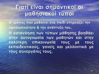 Γιατί είναι σημαντικοί οι
μαθησιακοί τύποι
• Ο τρόπος που μαθαίνει ένα παιδί επηρεάζει την
προσωπικότητα & την ανάπτυξη του.
• Η κατανόηση των τύπων μάθησης βοηθάει
στην αυτογνωσία των μαθητών και στην
καλύτερη επικοινωνία τους με τους
εκπαιδευτικούς, γονείς και μελλοντικά με
τους συνεργάτες τους.
2121
 