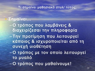 Τι σημαίνει μαθησιακό στυλ/ τύπος;
• Σημαίνει…
– Ο τρόπος που λαμβάνεις &
διαχειρίζεσαι την πληροφορία
– Την προτίμηση που λειτουργεί
κάποιος & ισχυροποιείται από τη
συνεχή υιοθέτηση
– Ο τρόπος με τον οποίο λειτουργεί
το μυαλό
– Ο τρόπος που μαθαίνουμε!
2222
 