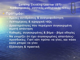 Sensing Thinking Learner (ST)
Αισθητηριακός νοητικός μαθησιακός τύπος
• Προτιμάει:
– Άμεσες αντιδράσεις & ανατροφοδότηση
– Λεπτομέρειες & ιεραρχική τάξη
– Δραστηριότητες που περιέχουν συγκεκριμένη
σωστή απάντηση
– Καθαρές, συγκεκριμένες & βήμα - βήμα οδηγίες
– Να γνωρίζει ότι έχει συγκεκριμένες απαιτήσεις-
προσδοκίες; Γιατί κάτι πρέπει να γίνει, και πόσο
καλά μπορεί να γίνει
– Εξάσκηση & πρακτική
2525
 