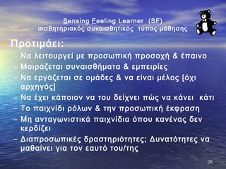 Sensing Feeling Learner (SF)
αισθητηριακός συναισθητικός τύπος μάθησης
• Προτιμάει:
– Να λειτουργεί με προσωπική προσοχή & έπαινο
– Μοιράζεται συναισθήματα & εμπειρίες
– Να εργάζεται σε ομάδες & να είναι μέλος [όχι
αρχηγός]
– Να έχει κάποιον να του δείχνει πώς να κάνει κάτι
– Το παιχνίδι ρόλων & την προσωπική έκφραση
– Μη ανταγωνιστικά παιχνίδια όπου κανένας δεν
κερδίζει
– Διαπροσωπικές δραστηριότητες; Δυνατότητες να
μαθαίνει για τον εαυτό του/της
2828
 