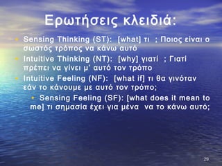 Ερωτήσεις κλειδιά:
• Sensing Thinking (ST): [what] τι ; Ποιος είναι ο
σωστός τρόπος να κάνω αυτό
• Intuitive Thinking (NT): [why] γιατί ; Γιατί
πρέπει να γίνει μ’ αυτό τον τρόπο
• Intuitive Feeling (NF): [what if] τι θα γινόταν
εάν το κάνουμε με αυτό τον τρόπο;
• Sensing Feeling (SF): [what does it mean to
me] τι σημασία έχει για μένα να το κάνω αυτό;
2929
 