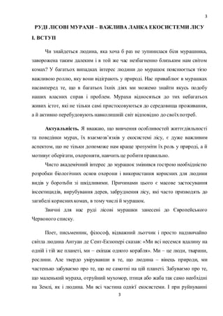 3
3
РУДІ ЛІСОВІ МУРАХИ – ВАЖЛИВА ЛАНКА ЕКОСИСТЕМИ ЛІСУ
І. ВСТУП
Чи знайдеться людина, яка хоча б раз не зупинилася біля мурашника,
заворожена таким далеким і в той же час незбагненно близьким нам світом
комах? У багатьох випадках інтерес людини до мурашок пояснюється тією
важливою роллю, яку вони відіграють у природі. Нас приваблює в мурашках
насамперед те, що в багатьох їхніх діях ми можемо знайти якусь подобу
наших власних справ і проблем. Мурахи відносяться до тих небагатьох
живих істот, які не тільки самі пристосовуються до середовища проживання,
а й активно перебудовують навколишній світ відповідно до своїхпотреб.
Актуальність. Я вважаю, що вивчення особливостей життєдіяльності
та поведінки мурах, їх взаємозв’язків у екосистемі лісу, є дуже важливим
аспектом, що не тільки допоможе нам краще зрозуміти їх роль у природі, а й
мотивує оберігати, охороняти, навчить це робитиправильно.
Чисто академічний інтерес до мурашок змінився гострою необхідністю
розробки біологічних основ охорони і використання корисних для людини
видів у боротьби зі шкідливими. Причинами цього є масове застосування
інсектицидів, вирубування дерев, забруднення лісу, які часто призводять до
загибелі кориснихкомах, в тому числі й мурашок.
Звичні для нас руді лісові мурашки занесені до Європейського
Червоного списку.
Поет, письменник, філософ, відважний льотчик і просто надзвичайно
світла людина Антуан де Сент-Екзюпері сказав: «Ми всі несемся вдалину на
одній і тій же планеті, ми – екіпаж одного корабля». Ми – це люди, тварини,
рослини. Але твердо увірувавши в те, що людина – вінець природи, ми
частенько забуваємо про те, що не самотні на цій планеті. Забуваємо про те,
що маленький мураха, отруйний мухомор, птиця або жаба так само необхідні
на Землі, як і людина. Ми всі частина однієї екосистеми. І при руйнуванні
 