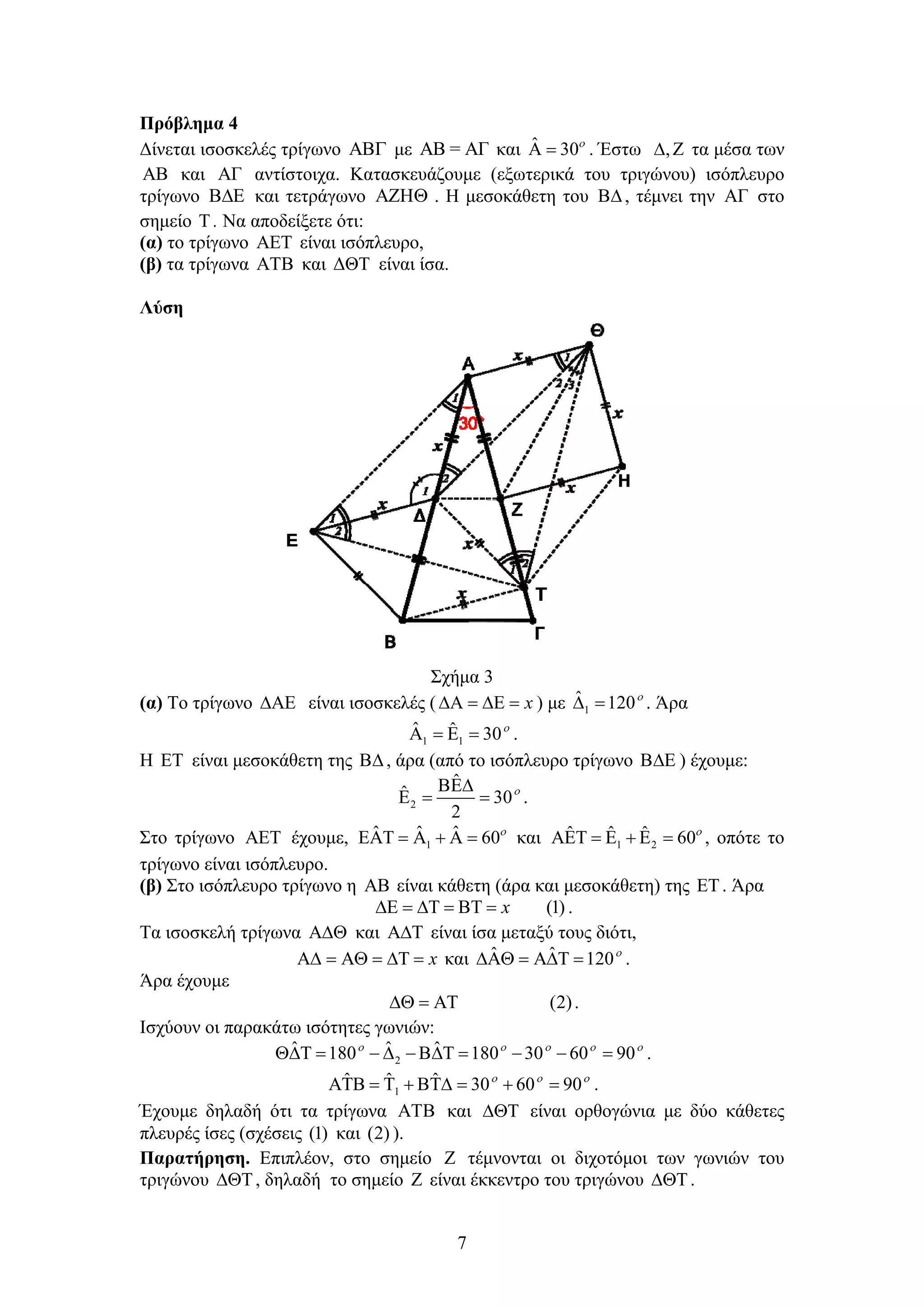 7
Πρόβλημα 4
Δίνεται ισοσκελές τρίγωνο  με AB = AΓ και ˆ 30
  . Έστω ,  τα μέσα των
AB και AΓ αντίστοιχα. Κατασκευάζουμε (εξωτερικά του τριγώνου) ισόπλευρο
τρίγωνο  και τετράγωνο  . Η μεσοκάθετη του , τέμνει την AΓ στο
σημείο T . Να αποδείξετε ότι:
(α) το τρίγωνο  είναι ισόπλευρο,
(β) τα τρίγωνα AΤΒ και ΔΘΤ είναι ίσα.
Λύση
Σχήμα 3
(α) Το τρίγωνο  είναι ισοσκελές ( x    ) με 1
ˆ 120
  . Άρα
1 1
ˆ ˆ 30
    .
Η ΕΤ είναι μεσοκάθετη της , άρα (από το ισόπλευρο τρίγωνο  ) έχουμε:
2
ˆ
ˆ 30
2

   .
Στο τρίγωνο  έχουμε, 1
ˆ ˆ ˆ 60
      και 1 2
ˆ ˆ ˆ 60
      , οπότε το
τρίγωνο είναι ισόπλευρο.
(β) Στο ισόπλευρο τρίγωνο η  είναι κάθετη (άρα και μεσοκάθετη) της . Άρα
(1)      x .
Τα ισοσκελή τρίγωνα  και  είναι ίσα μεταξύ τους διότι,
x      και ˆ ˆ 120
    .
Άρα έχουμε
(2)   .
Ισχύουν οι παρακάτω ισότητες γωνιών:
2
ˆ ˆ ˆ180 180 30 60 90    
          .
1
ˆ ˆ ˆ 30 60 90  
        .
Έχουμε δηλαδή ότι τα τρίγωνα AΤΒ και  είναι ορθογώνια με δύο κάθετες
πλευρές ίσες (σχέσεις (1) και (2) ).
Παρατήρηση. Επιπλέον, στο σημείο  τέμνονται οι διχοτόμοι των γωνιών του
τριγώνου , δηλαδή το σημείο  είναι έκκεντρο του τριγώνου .
 