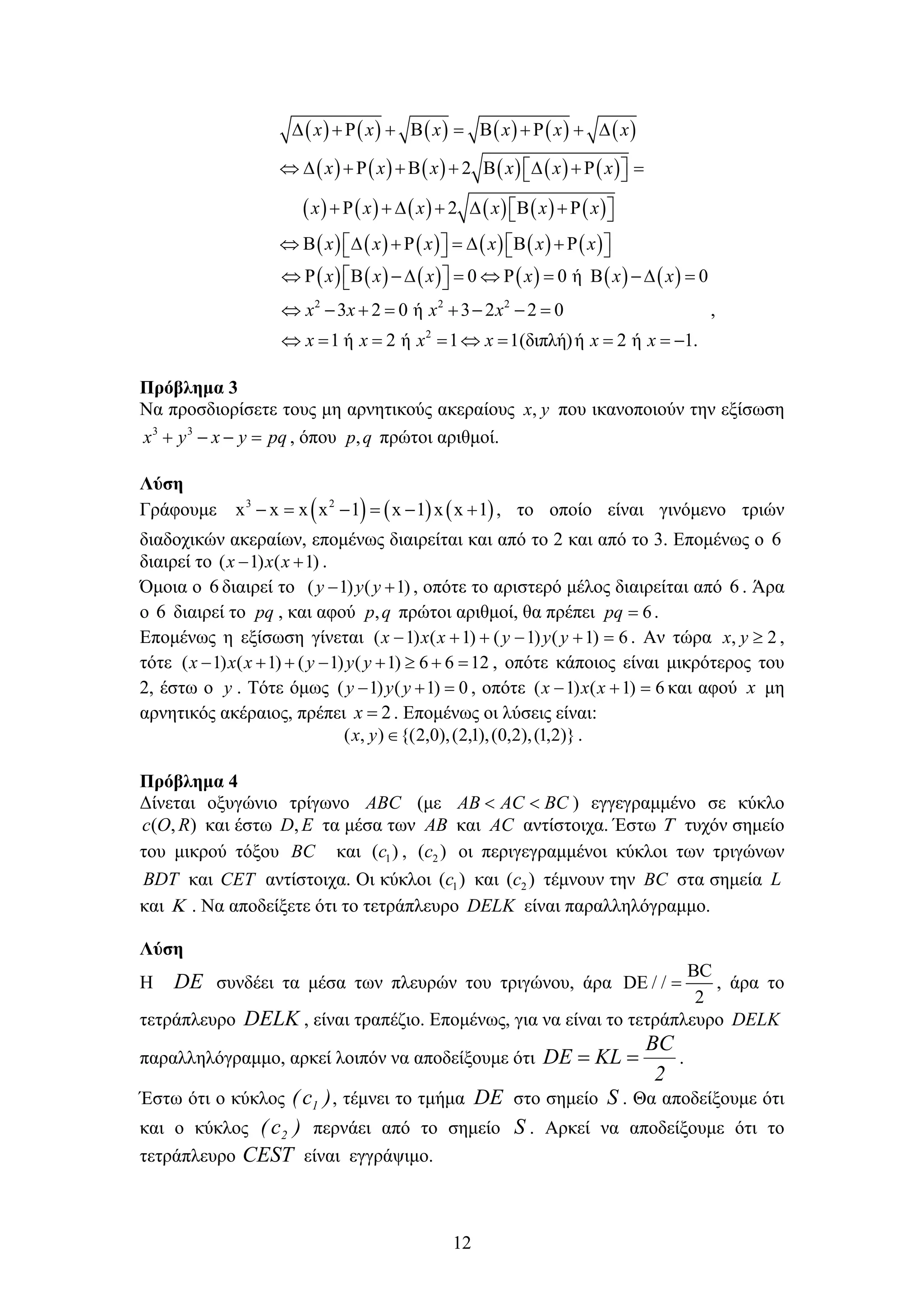 12
           
           
           
           
2
2
        
          
        
             
x x x x x x
x x x x x x
x x x x x x
x x x x x x
           
2 2 2
2
0 0 ή 0
3 2 0 ή 3 2 2 0
1 ή 2 ή 1 1(διπλή)ή 2 ή 1.
x x x x x x
x x x x
x x x x x x
            
       
        
,
Πρόβλημα 3
Να προσδιορίσετε τους μη αρνητικούς ακεραίους yx, που ικανοποιούν την εξίσωση
pqyxyx  33
, όπου qp, πρώτοι αριθμοί.
Λύση
Γράφουμε      3 2
x x x x 1 x 1 x x 1      , το οποίο είναι γινόμενο τριών
διαδοχικών ακεραίων, επομένως διαιρείται και από το 2 και από το 3. Επομένως ο 6
διαιρεί το )1()1(  xxx .
Όμοια ο 6 διαιρεί το )1()1(  yyy , οπότε το αριστερό μέλος διαιρείται από 6 . Άρα
ο 6 διαιρεί το pq , και αφού qp, πρώτοι αριθμοί, θα πρέπει 6pq .
Επομένως η εξίσωση γίνεται 6)1()1()1()1(  yyyxxx . Αν τώρα 2, yx ,
τότε 1266)1()1()1()1(  yyyxxx , οπότε κάποιος είναι μικρότερος του
2, έστω ο y . Τότε όμως 0)1()1(  yyy , οπότε 6)1()1(  xxx και αφού x μη
αρνητικός ακέραιος, πρέπει 2x . Επομένως οι λύσεις είναι:
)}2,1(),2,0(),1,2(),0,2{(),( yx .
Πρόβλημα 4
Δίνεται οξυγώνιο τρίγωνο ABC (με AB AC BC  ) εγγεγραμμένο σε κύκλο
( , )c O R και έστω ,D E τα μέσα των AB και AC αντίστοιχα. Έστω  τυχόν σημείο
του μικρού τόξου BC και 1( )c , 2( )c οι περιγεγραμμένοι κύκλοι των τριγώνων
BDT και CET αντίστοιχα. Οι κύκλοι 1( )c και 2( )c τέμνουν την BC στα σημεία L
και  . Να αποδείξετε ότι το τετράπλευρο DELK είναι παραλληλόγραμμο.
Λύση
Η DE συνδέει τα μέσα των πλευρών του τριγώνου, άρα
BC
DE / /
2
 , άρα το
τετράπλευρο DELK , είναι τραπέζιο. Επομένως, για να είναι το τετράπλευρο DELK
παραλληλόγραμμο, αρκεί λοιπόν να αποδείξουμε ότι
2
BC
KLDE  .
Έστω ότι ο κύκλος )c( 1 , τέμνει το τμήμα DE στο σημείο S . Θα αποδείξουμε ότι
και ο κύκλος )c( 2 περνάει από το σημείο S . Αρκεί να αποδείξουμε ότι το
τετράπλευρο CEST είναι εγγράψιμο.
 