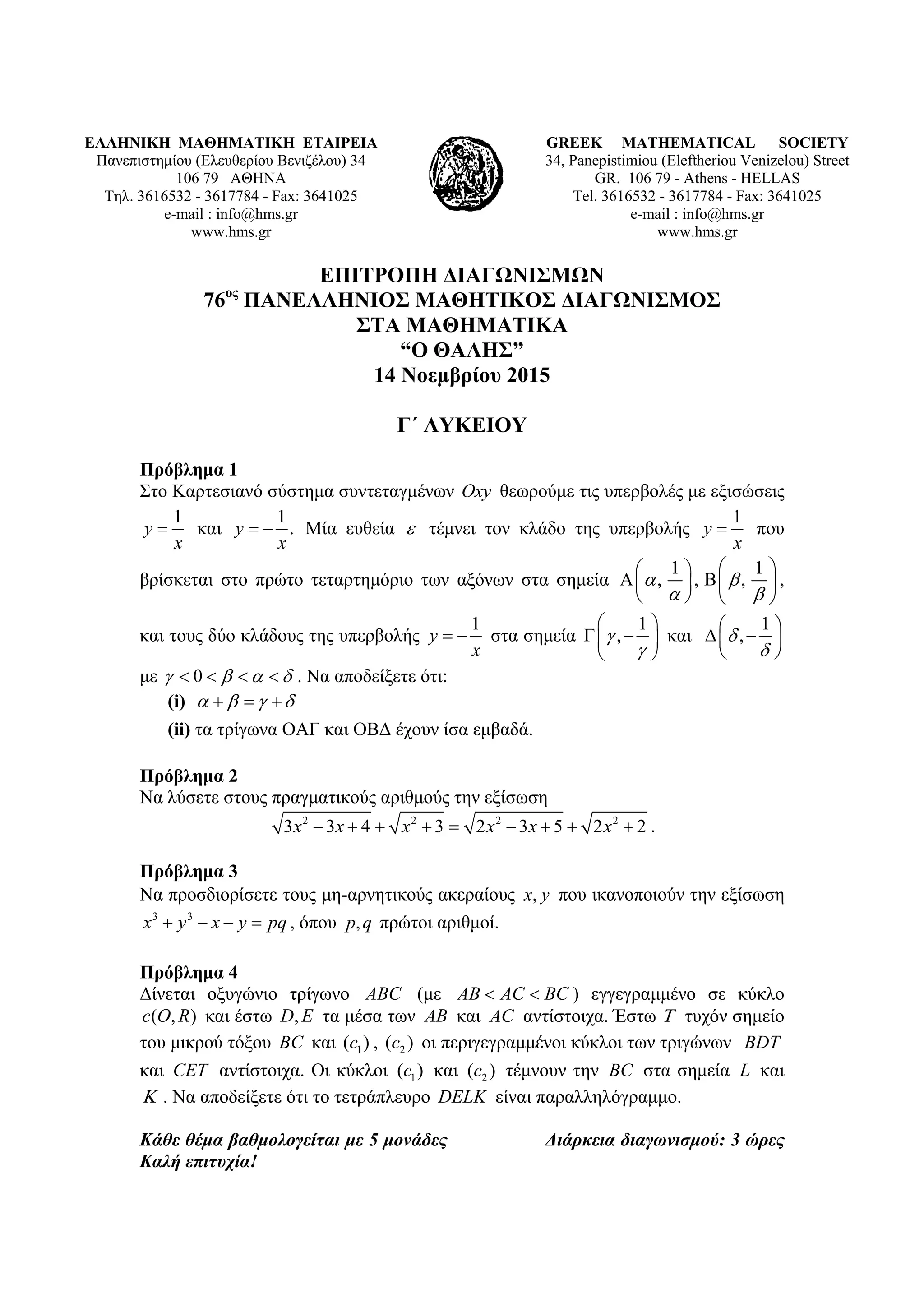 ΕΛΛΗΝΙΚΗ ΜΑΘΗΜΑΤΙΚΗ ΕΤΑΙΡΕΙΑ
Πανεπιστημίου (Ελευθερίου Βενιζέλου) 34
106 79 ΑΘΗΝΑ
Τηλ. 3616532 - 3617784 - Fax: 3641025
e-mail : info@hms.gr
www.hms.gr
GREEK MATHEMATICAL SOCIETY
34, Panepistimiou (Εleftheriou Venizelou) Street
GR. 106 79 - Athens - HELLAS
Tel. 3616532 - 3617784 - Fax: 3641025
e-mail : info@hms.gr
www.hms.gr
ΕΠΙΤΡΟΠΗ ΔΙΑΓΩΝΙΣΜΩΝ
76ος
ΠΑΝΕΛΛΗΝΙΟΣ ΜΑΘΗΤΙΚΟΣ ΔΙΑΓΩΝΙΣΜΟΣ
ΣΤΑ ΜΑΘΗΜΑΤΙΚΑ
“Ο ΘΑΛΗΣ”
14 Νοεμβρίου 2015
Γ΄ ΛΥΚΕΙΟΥ
Πρόβλημα 1
Στο Καρτεσιανό σύστημα συντεταγμένων Oxy θεωρούμε τις υπερβολές με εξισώσεις
1
y
x
 και
1
.y
x
  Μία ευθεία  τέμνει τον κλάδο της υπερβολής
1
y
x
 που
βρίσκεται στο πρώτο τεταρτημόριο των αξόνων στα σημεία
1 1
, , , 
 
  
    
   
,
και τους δύο κλάδους της υπερβολής
1
y
x
  στα σημεία
1
,

 
  
 
και
1
,

 
  
 
με 0       . Να αποδείξετε ότι:
(i)      
(ii) τα τρίγωνα ΟΑΓ και ΟΒΔ έχουν ίσα εμβαδά.
Πρόβλημα 2
Να λύσετε στους πραγματικούς αριθμούς την εξίσωση
2 2 2 2
3 3 4 3 2 3 5 2 2x x x x x x         .
Πρόβλημα 3
Να προσδιορίσετε τους μη-αρνητικούς ακεραίους yx, που ικανοποιούν την εξίσωση
pqyxyx  33
, όπου qp, πρώτοι αριθμοί.
Πρόβλημα 4
Δίνεται οξυγώνιο τρίγωνο ABC (με AB AC BC  ) εγγεγραμμένο σε κύκλο
( , )c O R και έστω ,D E τα μέσα των AB και AC αντίστοιχα. Έστω  τυχόν σημείο
του μικρού τόξου BC και 1( )c , 2( )c οι περιγεγραμμένοι κύκλοι των τριγώνων BDT
και CET αντίστοιχα. Οι κύκλοι 1( )c και 2( )c τέμνουν την BC στα σημεία L και
 . Να αποδείξετε ότι το τετράπλευρο DELK είναι παραλληλόγραμμο.
Κάθε θέμα βαθμολογείται με 5 μονάδες Διάρκεια διαγωνισμού: 3 ώρες
Καλή επιτυχία!
 
